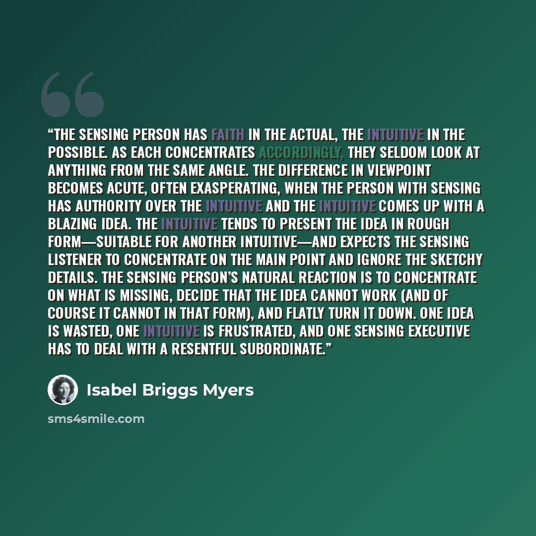 “The sensing person has faith in the actual, the intuitive in the possible. As each concentrates accordingly, they seldom look at anything from the same angle. The difference in viewpoint becomes acute, often exasperating, when the person with sensing has authority over the intuitive and the…” quote by Isabel Briggs Myers