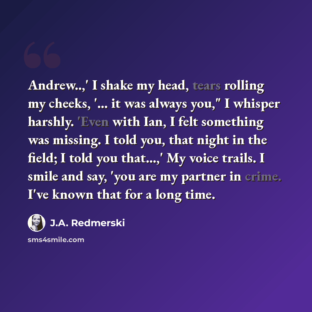 “Andrew..,' I shake my head, tears rolling my cheeks, '... it was always you," I whisper harshly. 'Even with Ian, I felt something was missing. I told you, that night in the field; I told you that...,' My voice trails. I smile and say, 'you are my partner in crime. I've known that for a long time.” quote by J.A. Redmerski