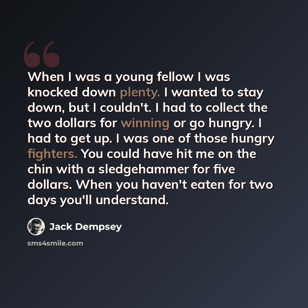 “When I was a young fellow I was knocked down plenty. I wanted to stay down, but I couldn't. I had to collect the two dollars for winning or go hungry. I had to get up. I was one of those hungry fighters. You could have hit me on the chin with a sledgehammer for five dollars. When you haven't eaten…” quote by Jack Dempsey