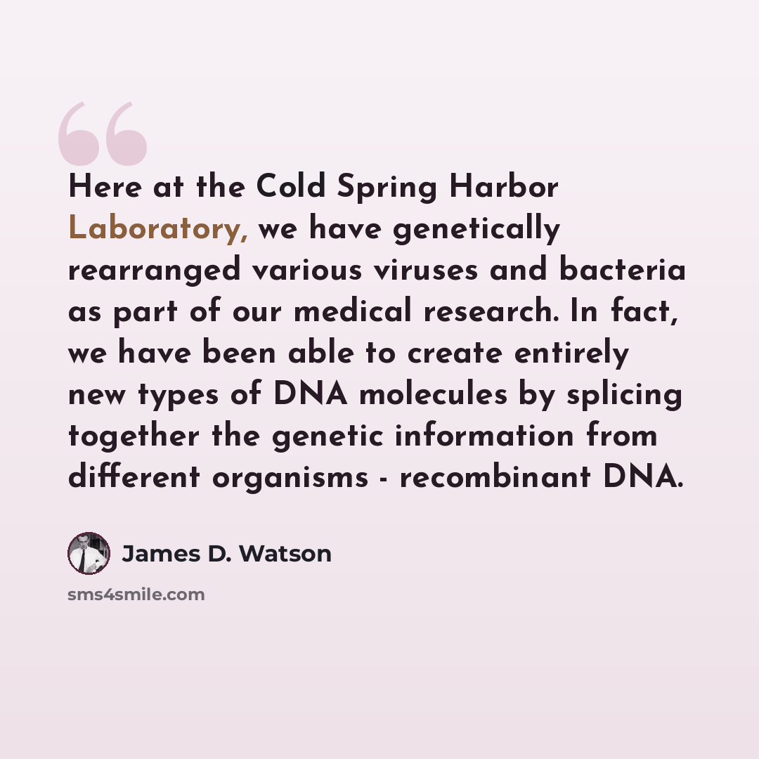 “Here at the Cold Spring Harbor Laboratory, we have genetically rearranged various viruses and bacteria as part of our medical research. In fact, we have been able to create entirely new types of DNA molecules by splicing together the genetic information from different organisms - recombinant DNA.” quote by James D. Watson