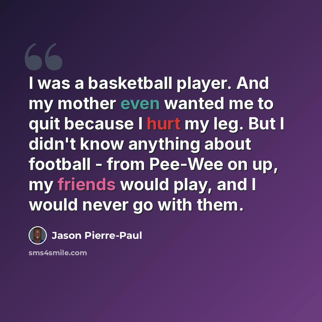 “I was a basketball player. And my mother even wanted me to quit because I hurt my leg. But I didn't know anything about football - from Pee-Wee on up, my friends would play, and I would never go with them.” quote by Jason Pierre-Paul