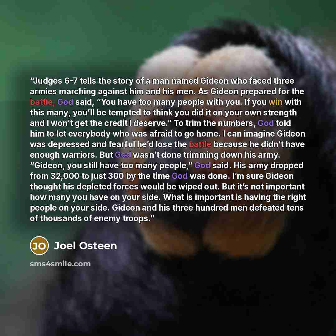 “Judges 6-7 tells the story of a man named Gideon who faced three armies marching against him and his men. As Gideon prepared for the battle, God said, “You have too many people with you. If you win with this many, you’ll be tempted to think you did it on your own strength and I won’t get the…” quote by Joel Osteen