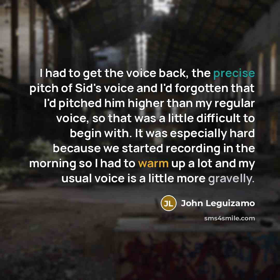 “I had to get the voice back, the precise pitch of Sid's voice and I'd forgotten that I'd pitched him higher than my regular voice, so that was a little difficult to begin with. It was especially hard because we started recording in the morning so I had to warm up a lot and my usual voice is a…” quote by John Leguizamo