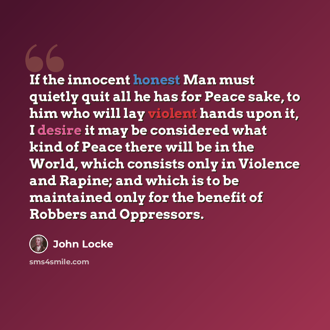 “If the innocent honest Man must quietly quit all he has for Peace sake, to him who will lay violent hands upon it, I desire it may be considered what kind of Peace there will be in the World, which consists only in Violence and Rapine; and which is to be maintained only for the benefit of Robbers…” quote by John Locke