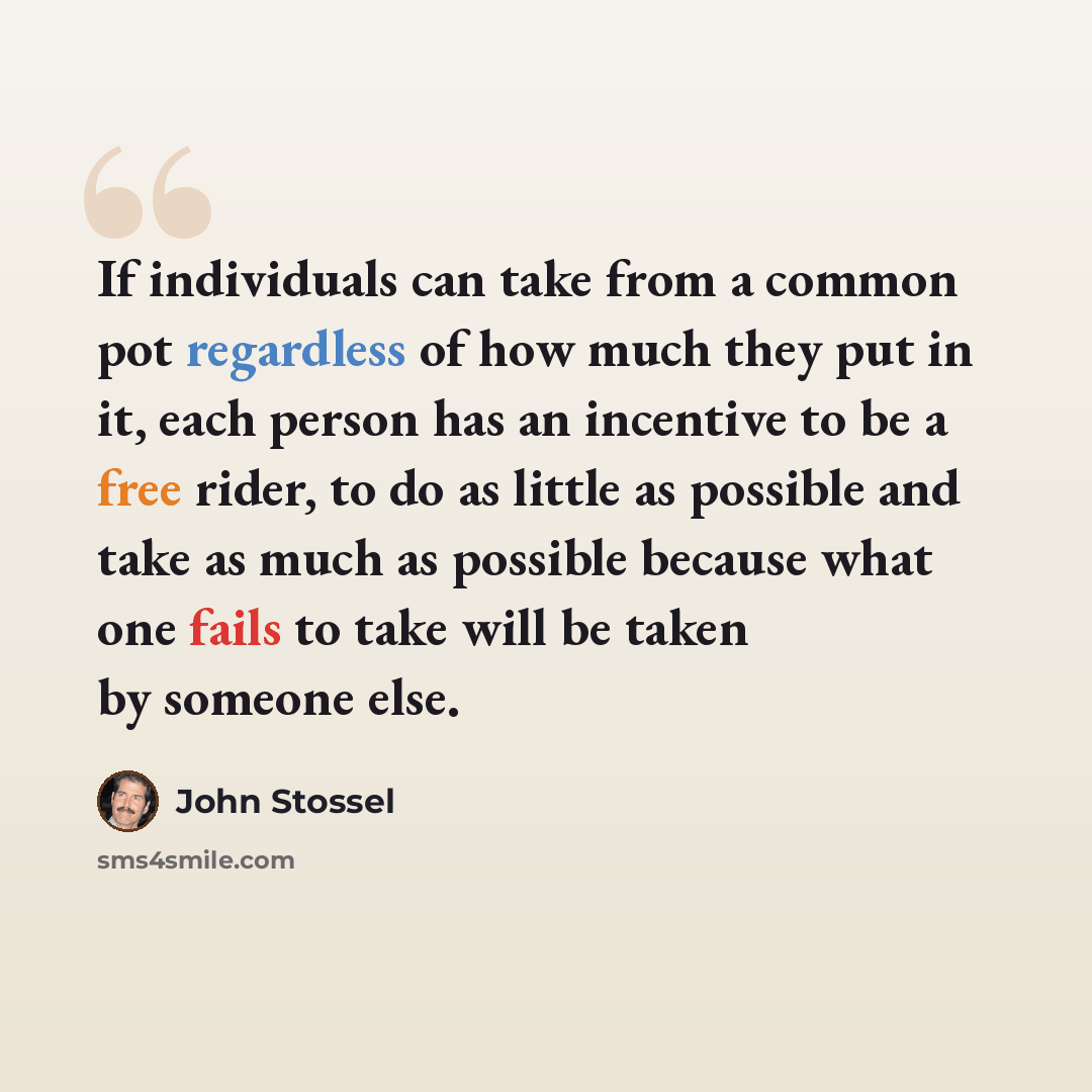 “If individuals can take from a common pot regardless of how much they put in it, each person has an incentive to be a free rider, to do as little as possible and take as much as possible because what one fails to take will be taken by someone else.” quote by John Stossel