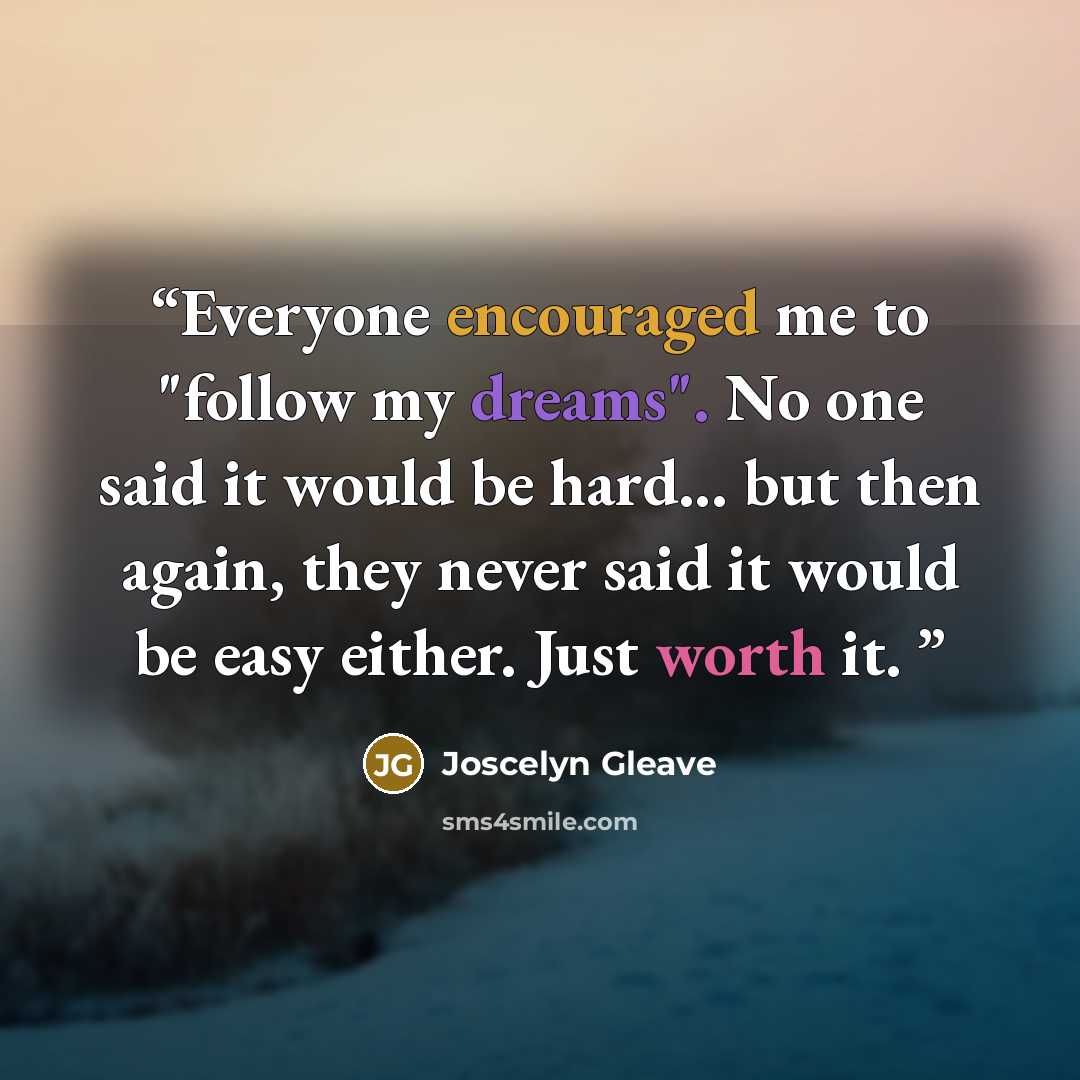 “Everyone encouraged me to "follow my dreams". No one said it would be hard... but then again, they never said it would be easy either. Just worth it.” quote by Joscelyn Gleave