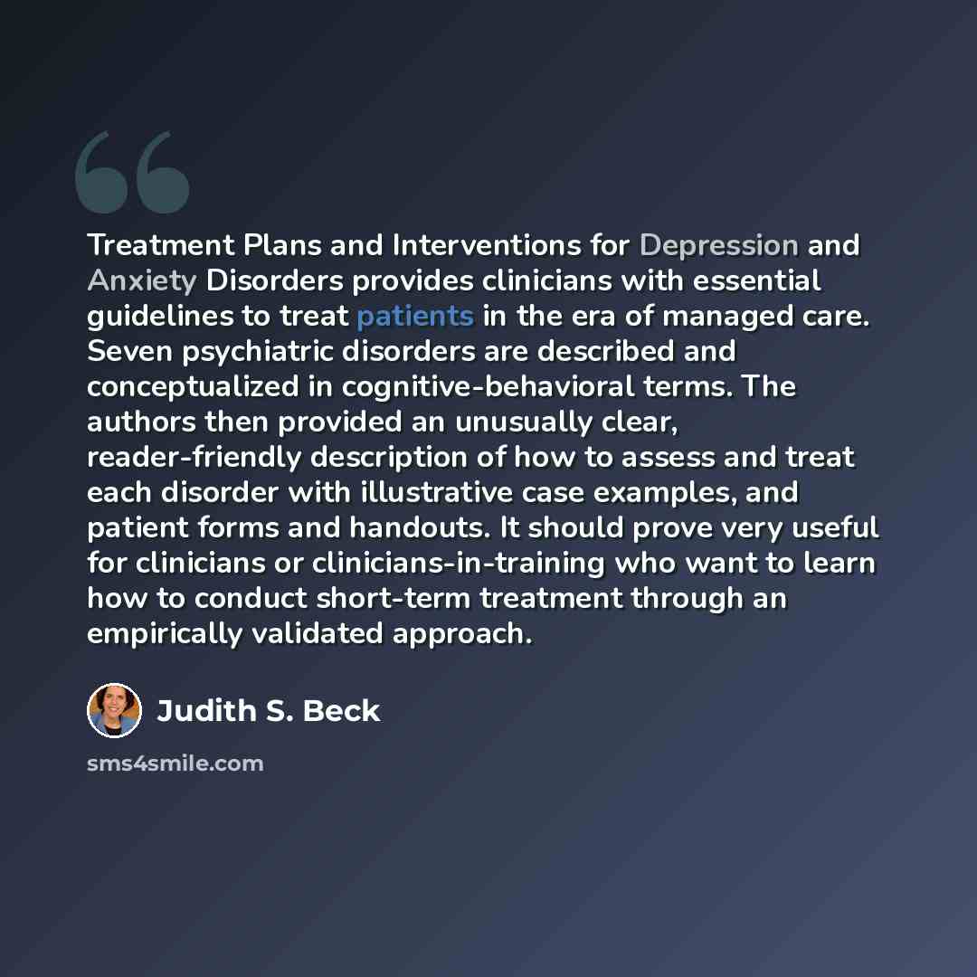 “Treatment Plans and Interventions for Depression and Anxiety Disorders provides clinicians with essential guidelines to treat patients in the era of managed care. Seven psychiatric disorders are described and conceptualized in cognitive-behavioral terms. The authors then provided an unusually…” quote by Judith S. Beck