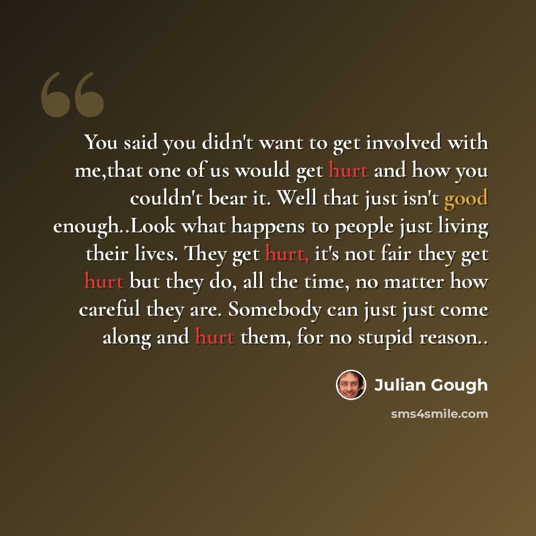 “You said you didn't want to get involved with me,that one of us would get hurt and how you couldn't bear it. Well that just isn't good enough..Look what happens to people just living their lives. They get hurt, it's not fair they get hurt but they do, all the time, no matter how careful they are…” quote by Julian Gough