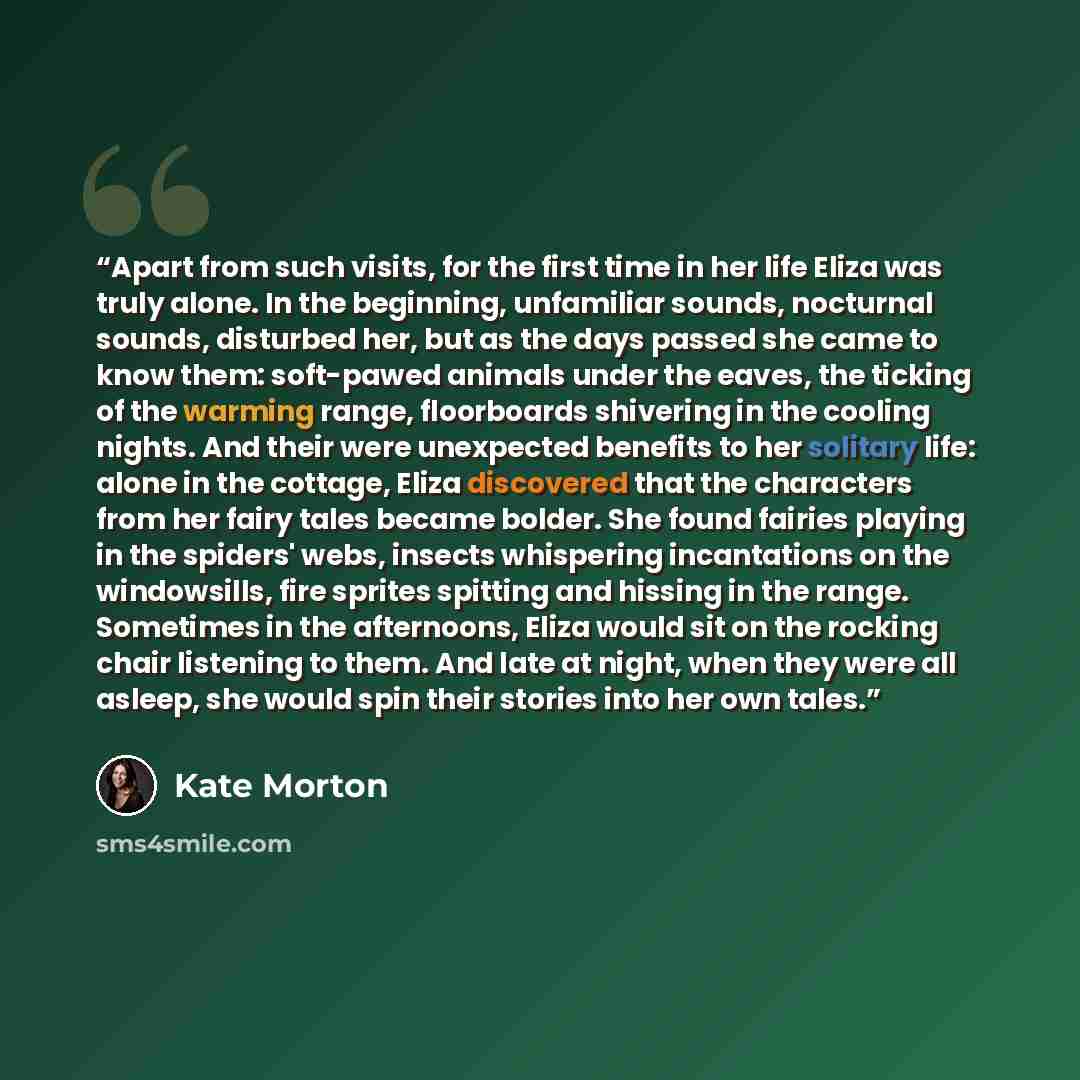 “Apart from such visits, for the first time in her life Eliza was truly alone. In the beginning, unfamiliar sounds, nocturnal sounds, disturbed her, but as the days passed she came to know them: soft-pawed animals under the eaves, the ticking of the warming range, floorboards shivering in the…” quote by Kate Morton