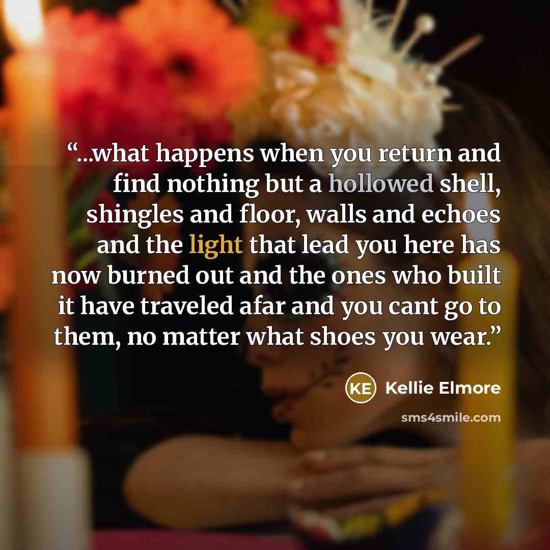 “...what happens when you return and find nothing but a hollowed shell, shingles and floor, walls and echoes and the light that lead you here has now burned out and the ones who built it have traveled afar and you cant go to them, no matter what shoes you wear.” quote by Kellie Elmore