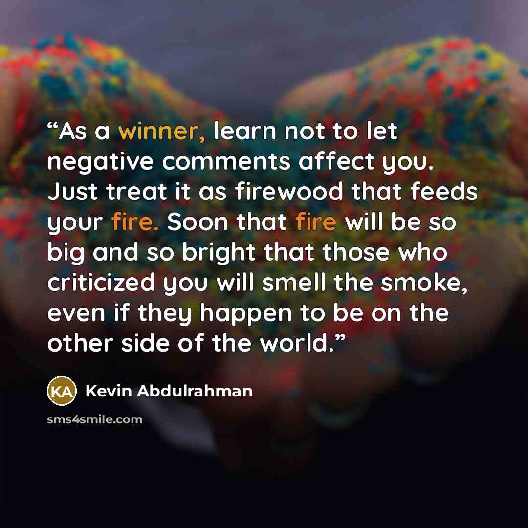 “As a winner, learn not to let negative comments affect you. Just treat it as firewood that feeds your fire. Soon that fire will be so big and so bright that those who criticized you will smell the smoke, even if they happen to be on the other side of the world.” quote by Kevin Abdulrahman