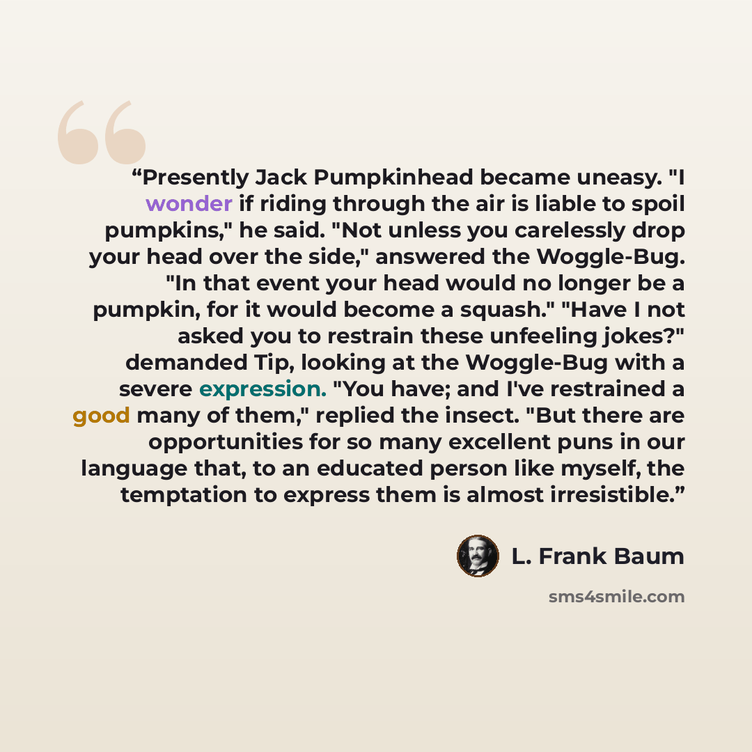 “Presently Jack Pumpkinhead became uneasy. "I wonder if riding through the air is liable to spoil pumpkins," he said. "Not unless you carelessly drop your head over the side," answered the Woggle-Bug. "In that event your head would no longer be a pumpkin, for it would become a squash." "Have I not…” quote by L. Frank Baum