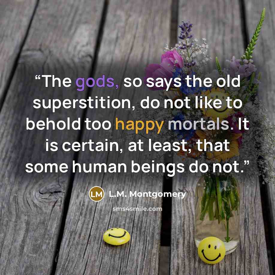 “The gods, so says the old superstition, do not like to behold too happy mortals. It is certain, at least, that some human beings do not.” quote by L.M. Montgomery