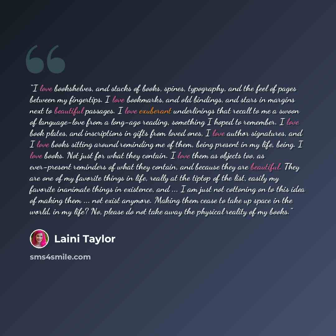 “I love bookshelves, and stacks of books, spines, typography, and the feel of pages between my fingertips. I love bookmarks, and old bindings, and stars in margins next to beautiful passages. I love exuberant underlinings that recall to me a swoon of language-love from a long-ago reading, something…” quote by Laini Taylor
