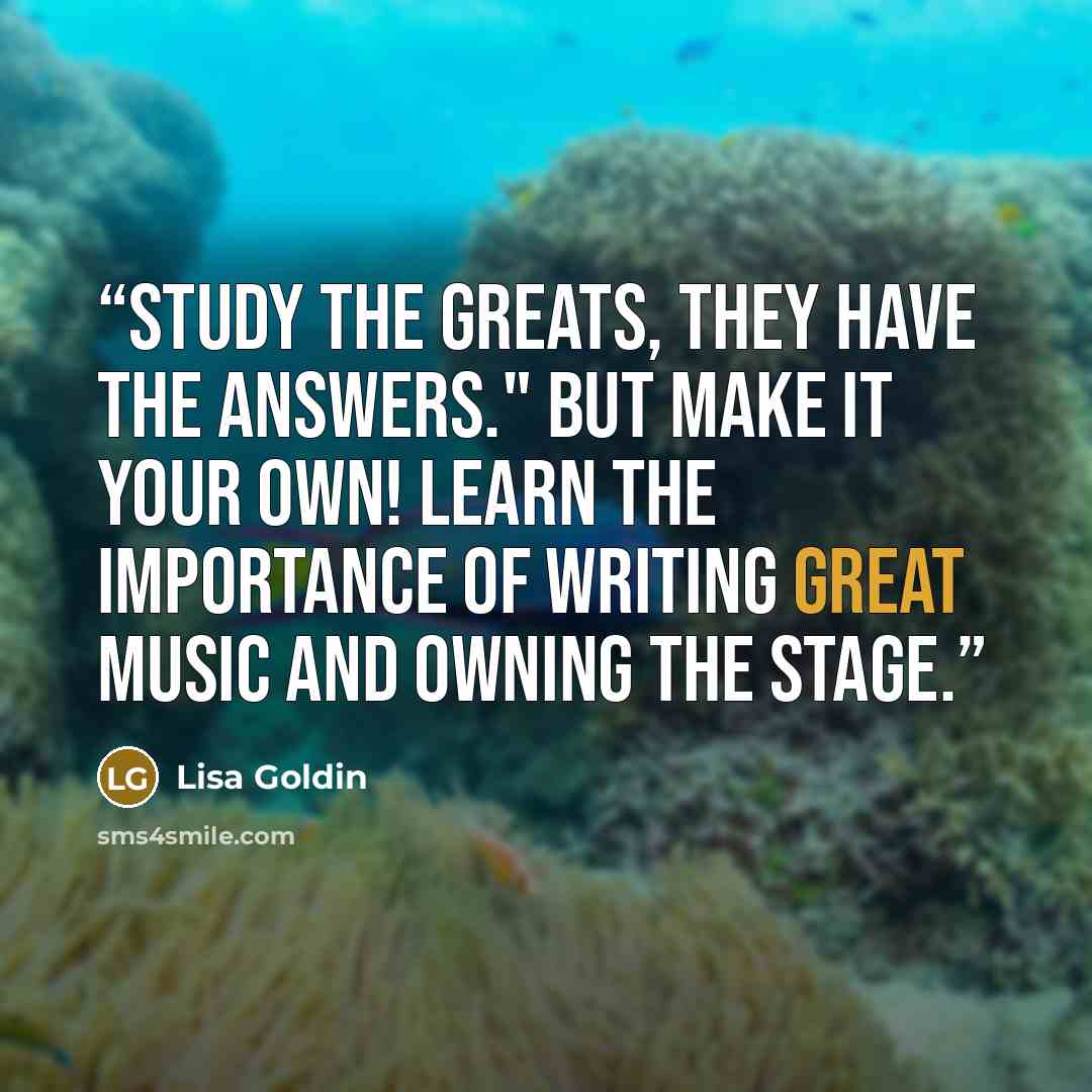 “Study the greats, they have the answers." But make it your own! Learn the importance of writing great music and owning the stage.” quote by Lisa Goldin