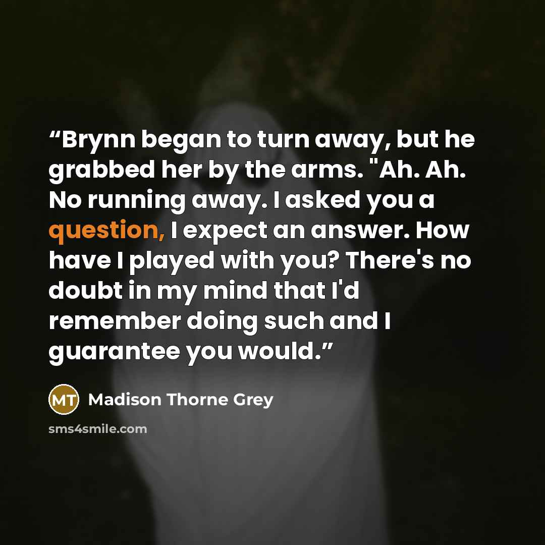 “Brynn began to turn away, but he grabbed her by the arms. "Ah. Ah. No running away. I asked you a question, I expect an answer. How have I played with you? There's no doubt in my mind that I'd remember doing such and I guarantee you would.” quote by Madison Thorne Grey