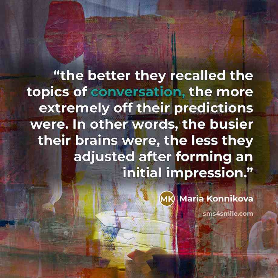“the better they recalled the topics of conversation, the more extremely off their predictions were. In other words, the busier their brains were, the less they adjusted after forming an initial impression.” quote by Maria Konnikova