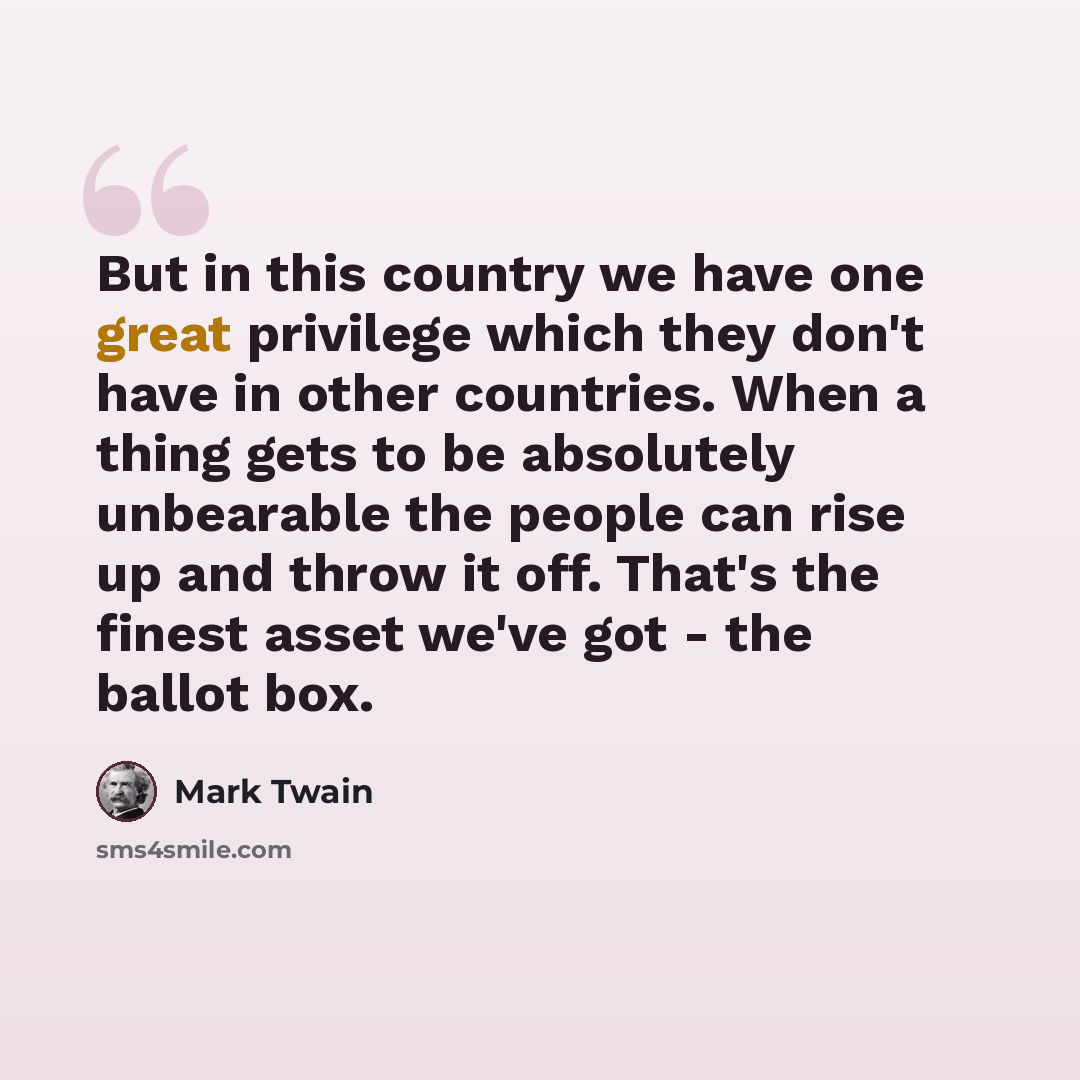“But in this country we have one great privilege which they don't have in other countries. When a thing gets to be absolutely unbearable the people can rise up and throw it off. That's the finest asset we've got - the ballot box.” quote by Mark Twain
