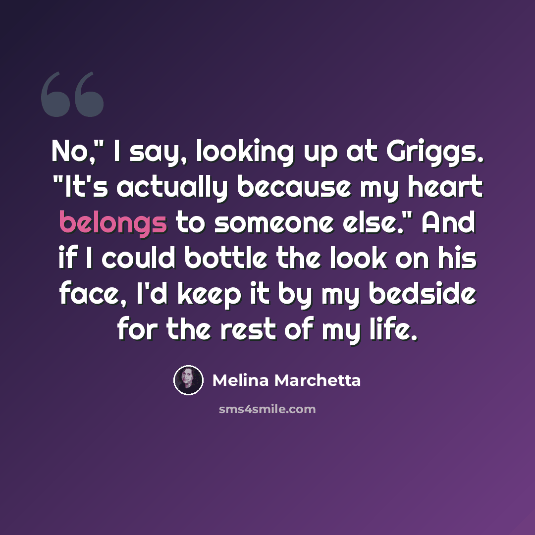 “No," I say, looking up at Griggs. "It's actually because my heart belongs to someone else." And if I could bottle the look on his face, I'd keep it by my bedside for the rest of my life.” quote by Melina Marchetta
