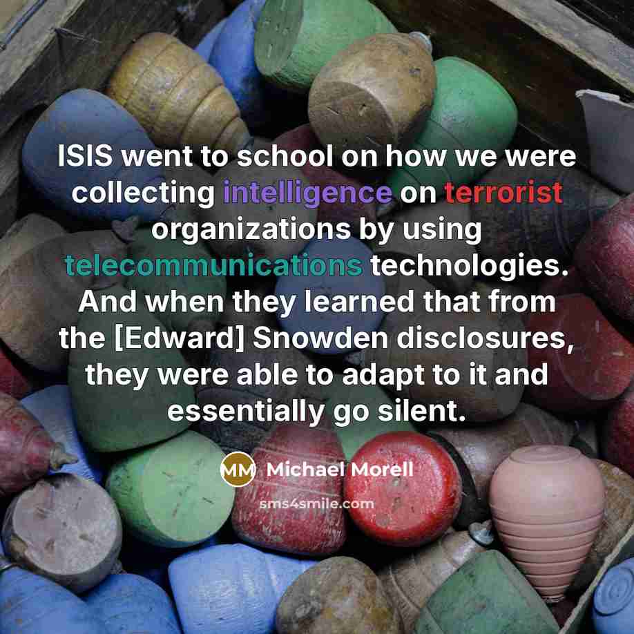 “ISIS went to school on how we were collecting intelligence on terrorist organizations by using telecommunications technologies. And when they learned that from the [Edward] Snowden disclosures, they were able to adapt to it and essentially go silent.” quote by Michael Morell
