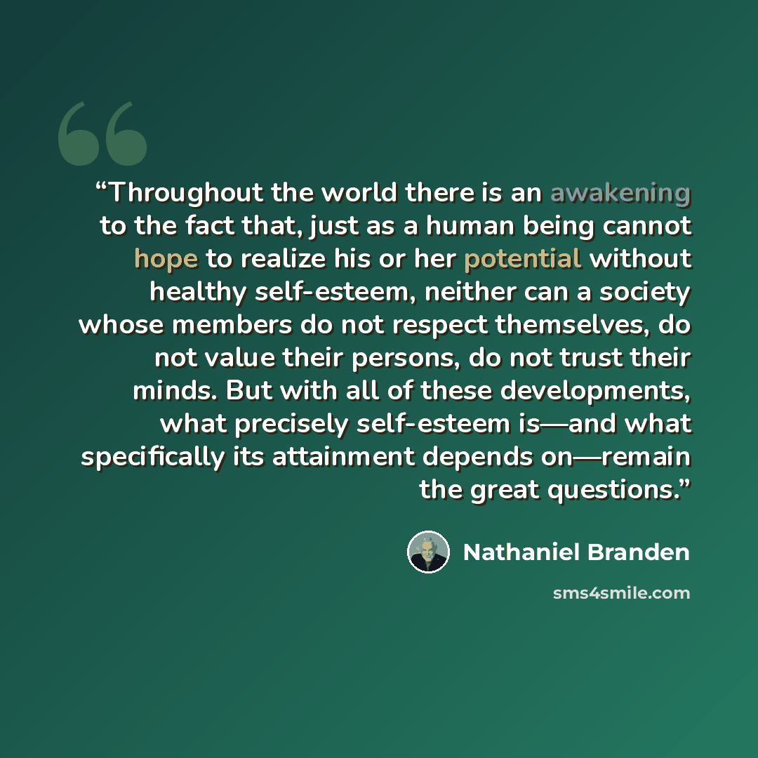 “Throughout the world there is an awakening to the fact that, just as a human being cannot hope to realize his or her potential without healthy self-esteem, neither can a society whose members do not respect themselves, do not value their persons, do not trust their minds. But with all of these…” quote by Nathaniel Branden