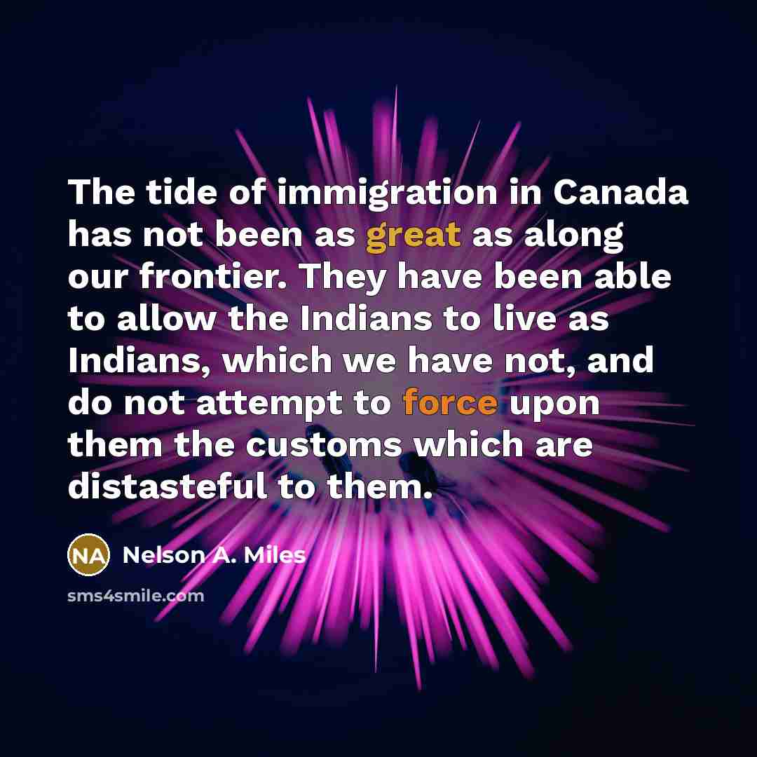 “The tide of immigration in Canada has not been as great as along our frontier. They have been able to allow the Indians to live as Indians, which we have not, and do not attempt to force upon them the customs which are distasteful to them.” quote by Nelson A. Miles