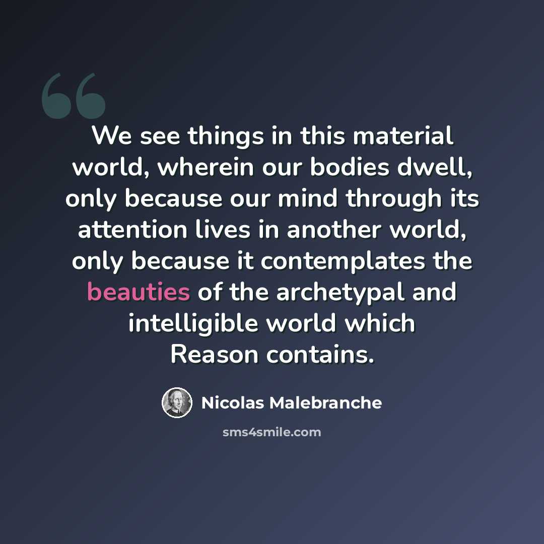 “We see things in this material world, wherein our bodies dwell, only because our mind through its attention lives in another world, only because it contemplates the beauties of the archetypal and intelligible world which Reason contains.” quote by Nicolas Malebranche