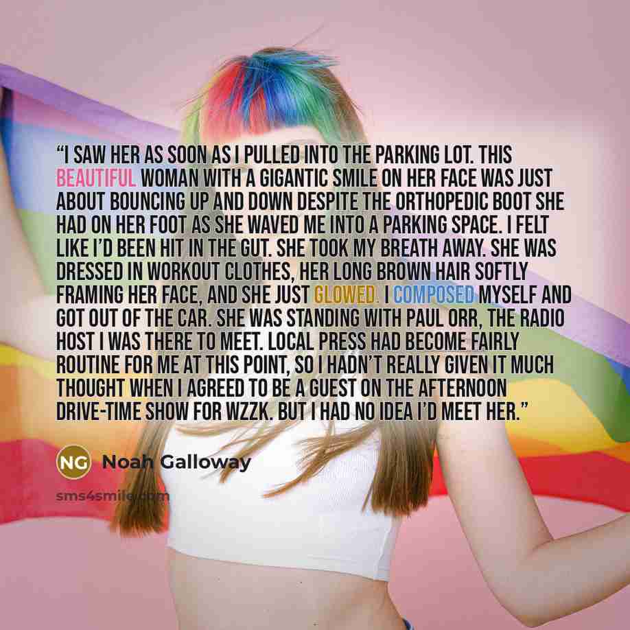 “I saw her as soon as I pulled into the parking lot. This beautiful woman with a gigantic smile on her face was just about bouncing up and down despite the orthopedic boot she had on her foot as she waved me into a parking space. I felt like I’d been hit in the gut. She took my breath away. She was…” quote by Noah Galloway
