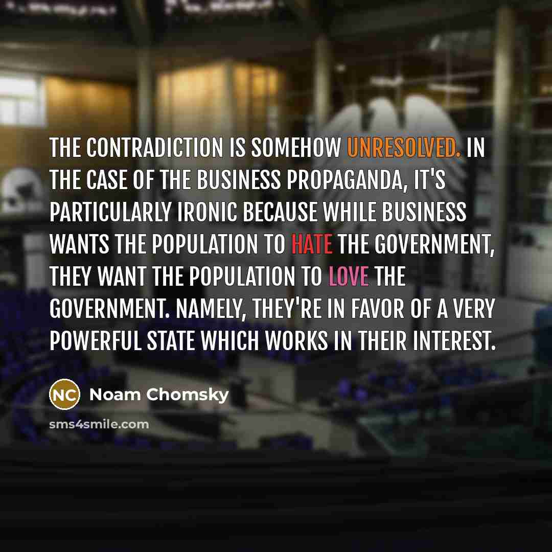 “The contradiction is somehow unresolved. In the case of the business propaganda, it's particularly ironic because while business wants the population to hate the government, they want the population to love the government. Namely, they're in favor of a very powerful state which works in their…” quote by Noam Chomsky
