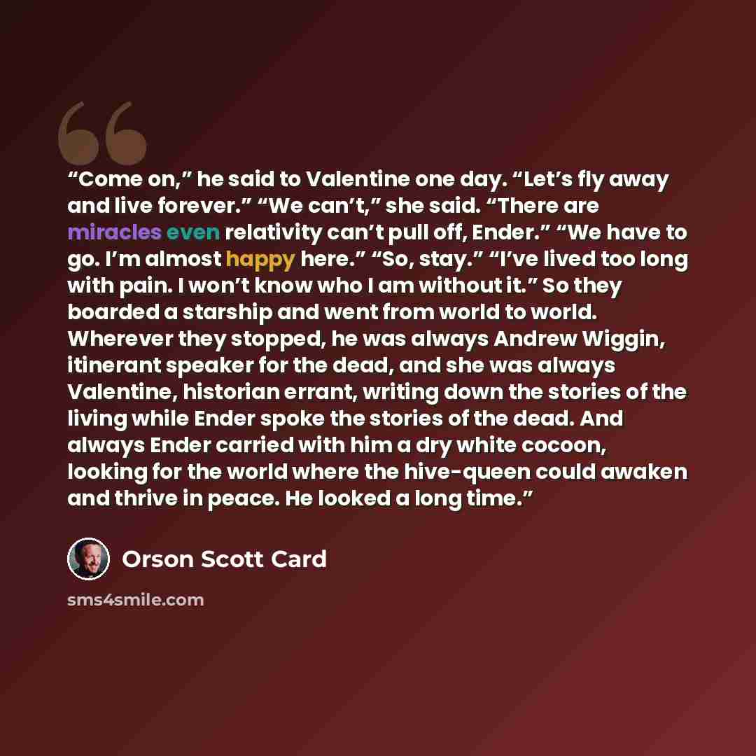 “Come on,” he said to Valentine one day. “Let’s fly away and live forever.” “We can’t,” she said. “There are miracles even relativity can’t pull off, Ender.” “We have to go. I’m almost happy here.” “So, stay.” “I’ve lived too long with pain. I won’t know who I am without it.” So they boarded a…” quote by Orson Scott Card