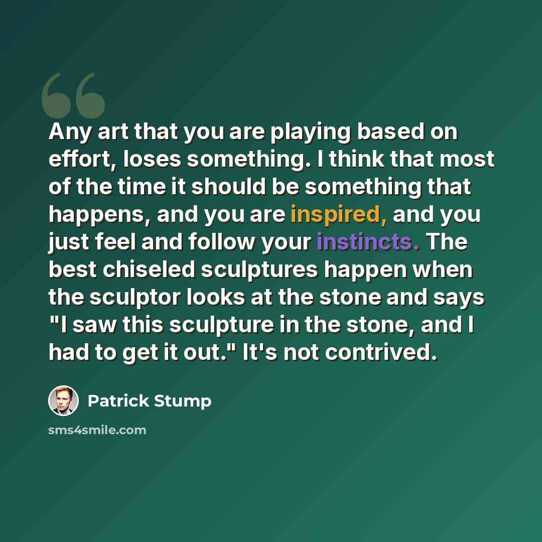 “Any art that you are playing based on effort, loses something. I think that most of the time it should be something that happens, and you are inspired, and you just feel and follow your instincts. The best chiseled sculptures happen when the sculptor looks at the stone and says "I saw this…” quote by Patrick Stump