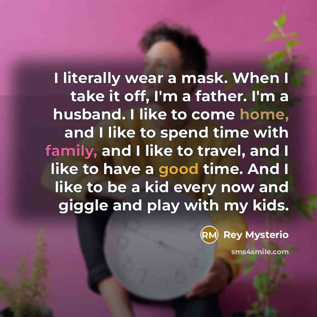 “I literally wear a mask. When I take it off, I'm a father. I'm a husband. I like to come home, and I like to spend time with family, and I like to travel, and I like to have a good time. And I like to be a kid every now and giggle and play with my kids.” quote by Rey Mysterio