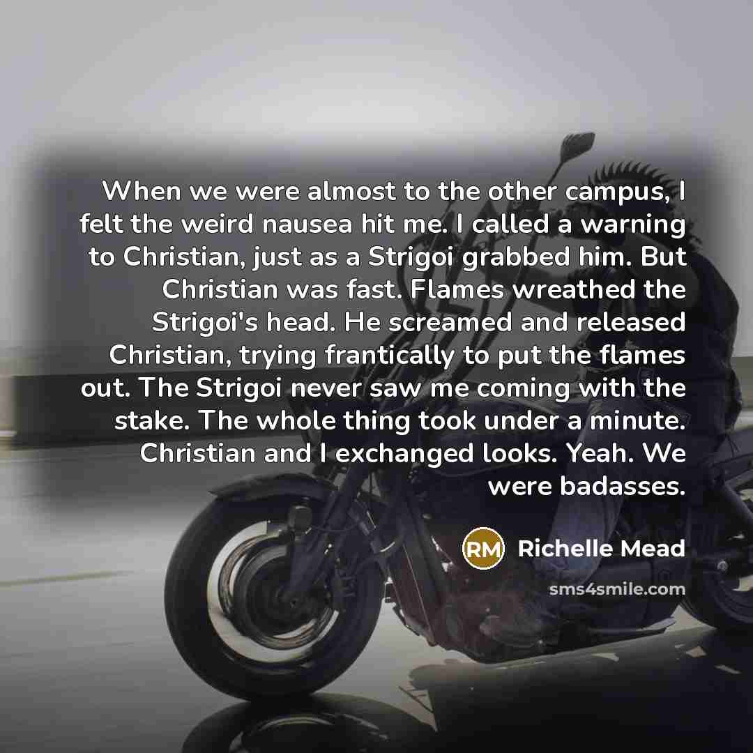 “When we were almost to the other campus, I felt the weird nausea hit me. I called a warning to Christian, just as a Strigoi grabbed him. But Christian was fast. Flames wreathed the Strigoi's head. He screamed and released Christian, trying frantically to put the flames out. The Strigoi never saw…” quote by Richelle Mead