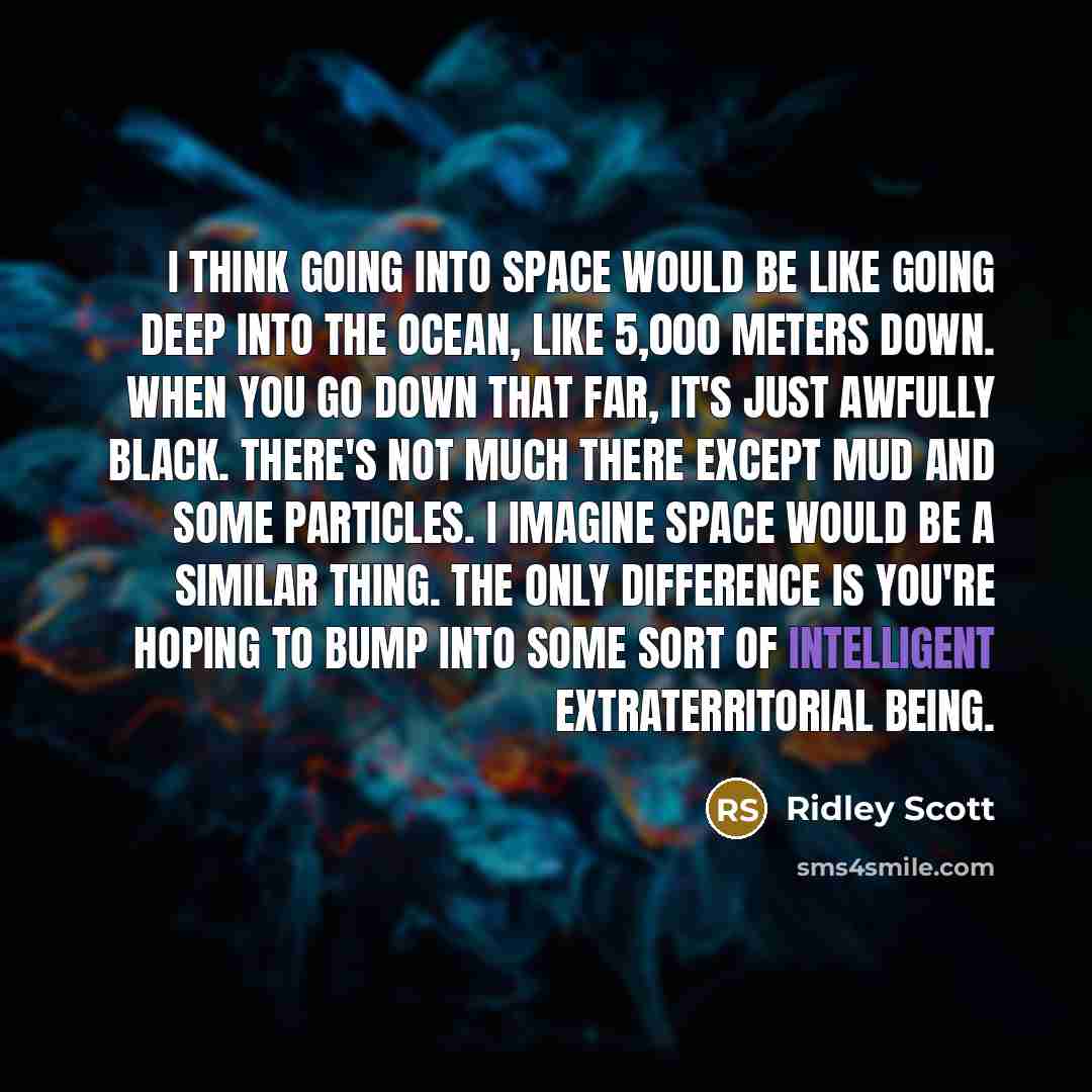 “I think going into space would be like going deep into the ocean, like 5,000 meters down. When you go down that far, it's just awfully black. There's not much there except mud and some particles. I imagine space would be a similar thing. The only difference is you're hoping to bump into some sort…” quote by Ridley Scott