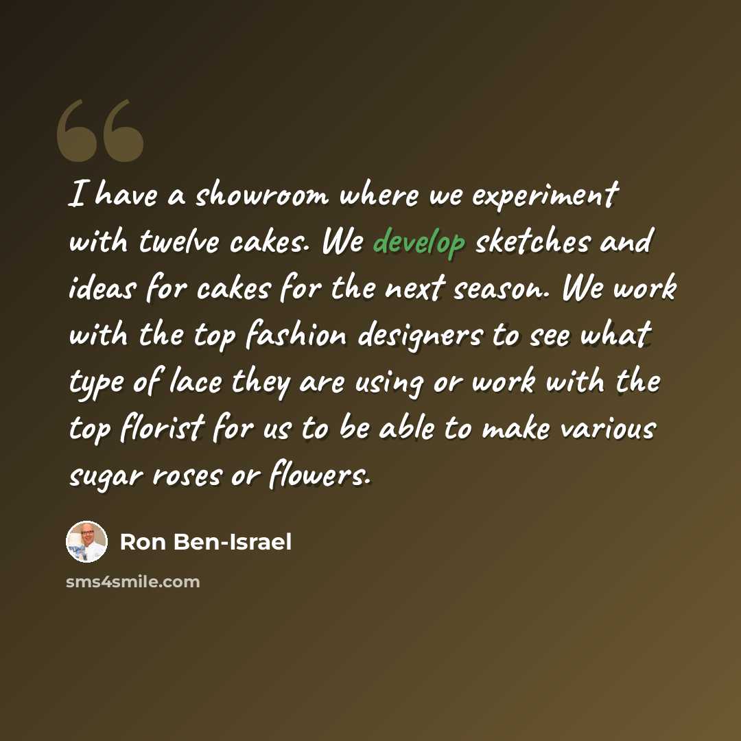 “I have a showroom where we experiment with twelve cakes. We develop sketches and ideas for cakes for the next season. We work with the top fashion designers to see what type of lace they are using or work with the top florist for us to be able to make various sugar roses or flowers.” quote by Ron Ben-Israel