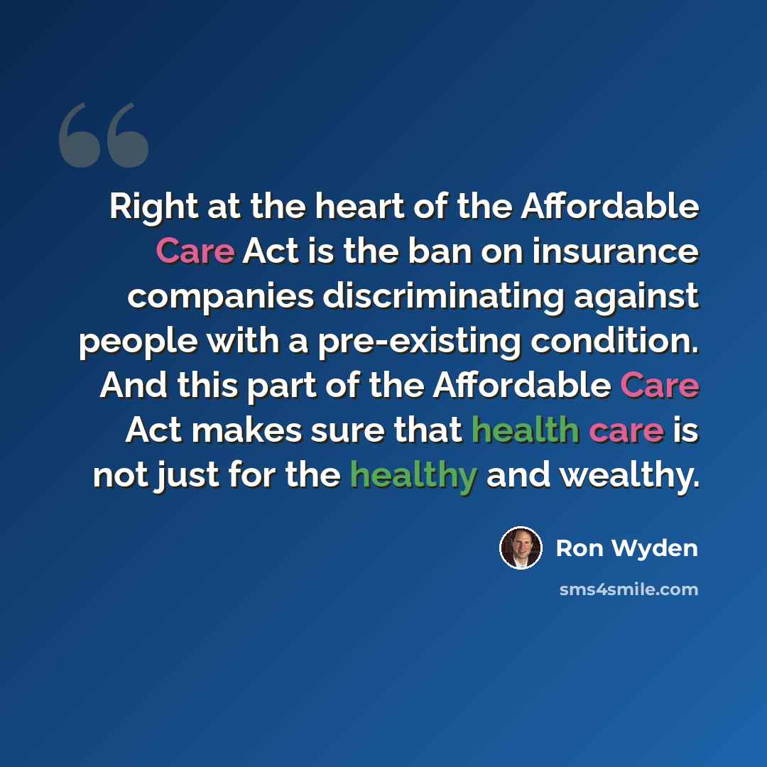 “Right at the heart of the Affordable Care Act is the ban on insurance companies discriminating against people with a pre-existing condition. And this part of the Affordable Care Act makes sure that health care is not just for the healthy and wealthy.” quote by Ron Wyden