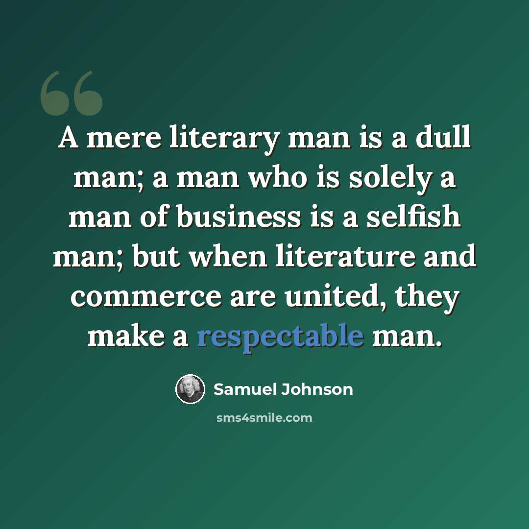 “A mere literary man is a dull man; a man who is solely a man of business is a selfish man; but when literature and commerce are united, they make a respectable man.” quote by Samuel Johnson