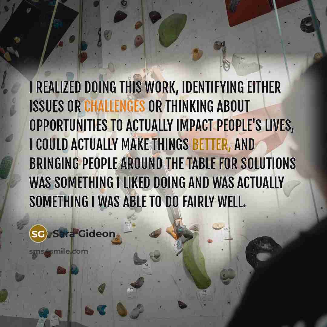 “I realized doing this work, identifying either issues or challenges or thinking about opportunities to actually impact people's lives, I could actually make things better, and bringing people around the table for solutions was something I liked doing and was actually something I was able to do…” quote by Sara Gideon