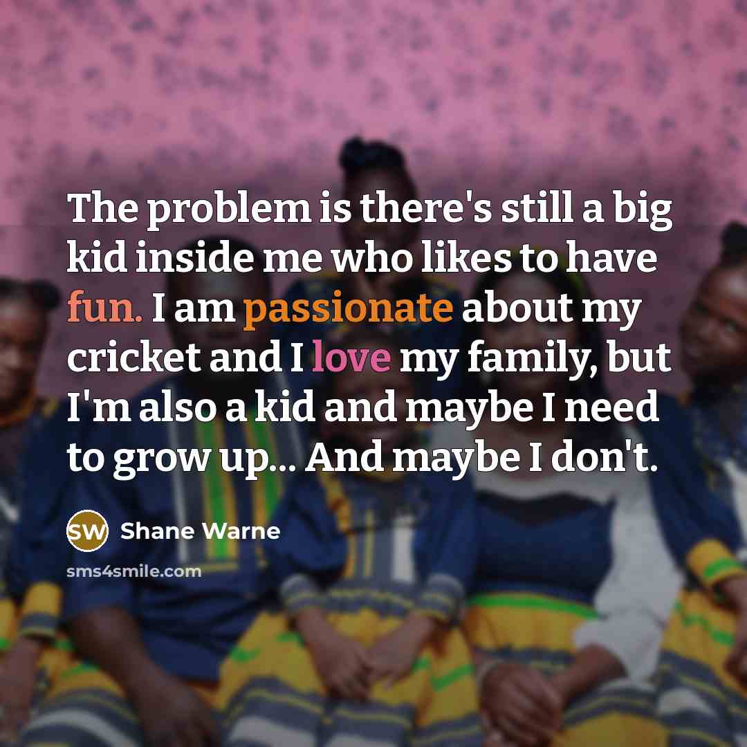 “The problem is there's still a big kid inside me who likes to have fun. I am passionate about my cricket and I love my family, but I'm also a kid and maybe I need to grow up... And maybe I don't.” quote by Shane Warne