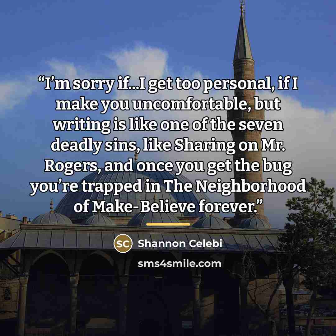 “I’m sorry if...I get too personal, if I make you uncomfortable, but writing is like one of the seven deadly sins, like Sharing on Mr. Rogers, and once you get the bug you’re trapped in The Neighborhood of Make-Believe forever.” quote by Shannon Celebi