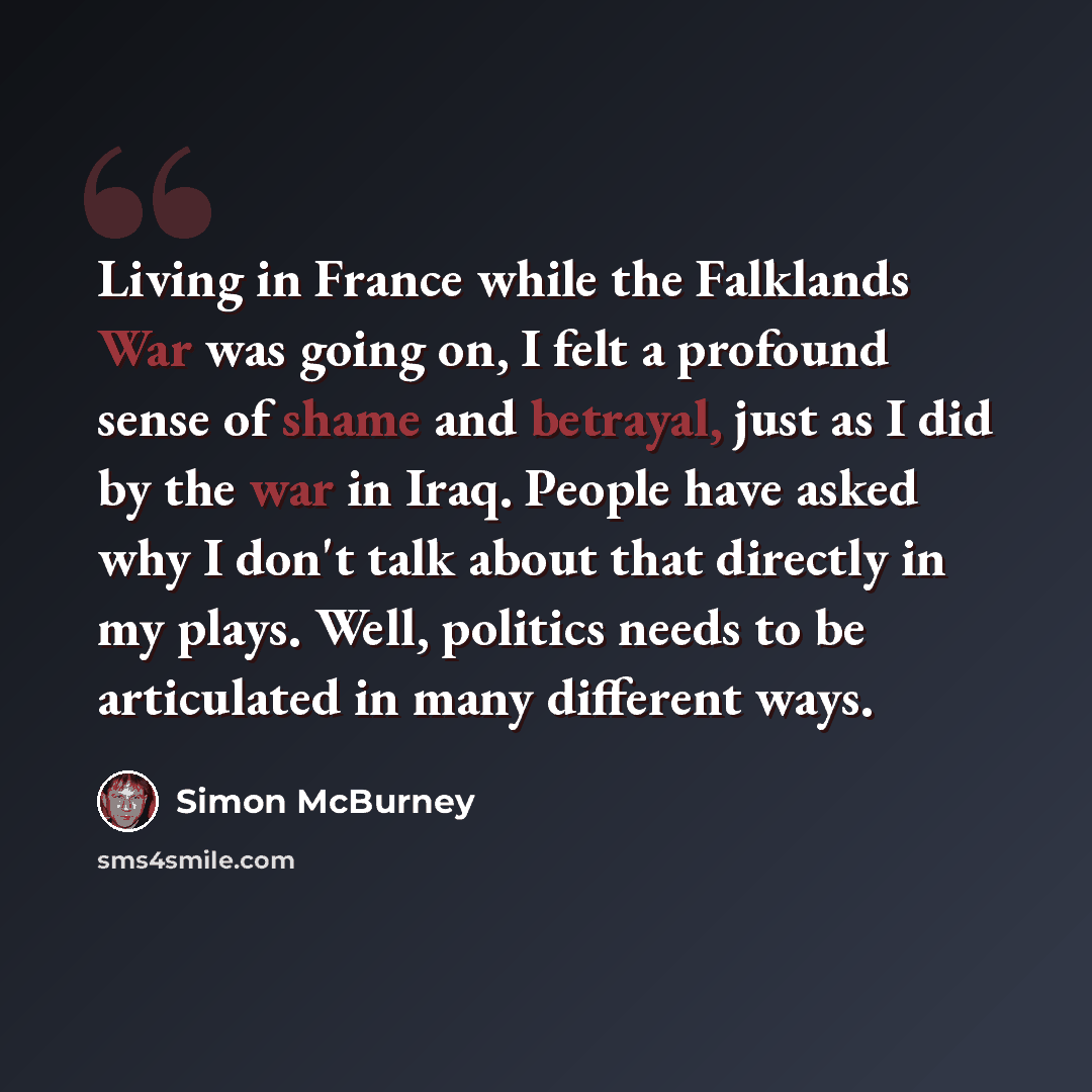 “Living in France while the Falklands War was going on, I felt a profound sense of shame and betrayal, just as I did by the war in Iraq. People have asked why I don't talk about that directly in my plays. Well, politics needs to be articulated in many different ways.” quote by Simon McBurney