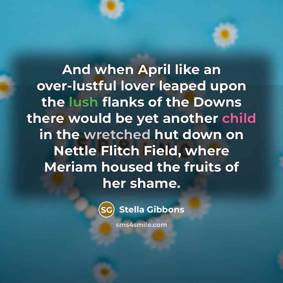 “And when April like an over-lustful lover leaped upon the lush flanks of the Downs there would be yet another child in the wretched hut down on Nettle Flitch Field, where Meriam housed the fruits of her shame.” quote by Stella Gibbons