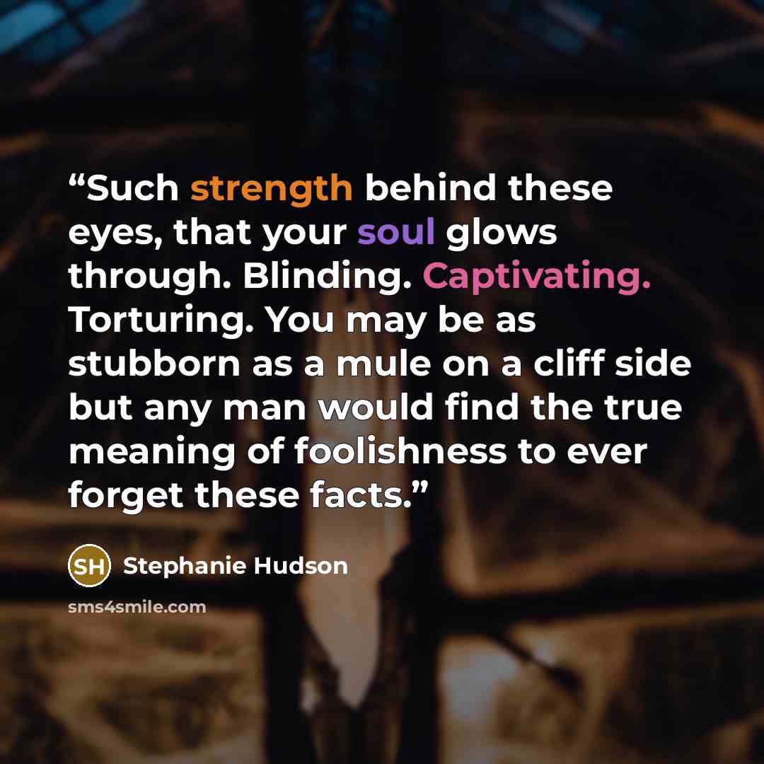 “Such strength behind these eyes, that your soul glows through. Blinding. Captivating. Torturing. You may be as stubborn as a mule on a cliff side but any man would find the true meaning of foolishness to ever forget these facts.” quote by Stephanie Hudson