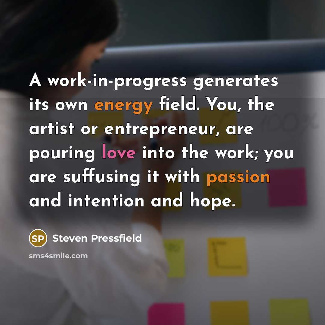 “A work-in-progress generates its own energy field. You, the artist or entrepreneur, are pouring love into the work; you are suffusing it with passion and intention and hope.” quote by Steven Pressfield