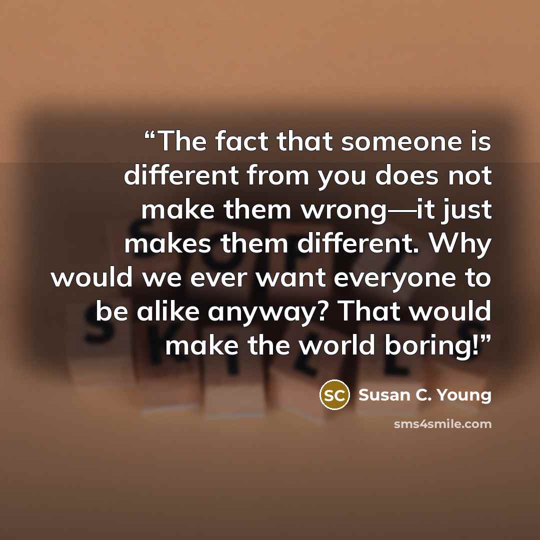 “The fact that someone is different from you does not make them wrong—it just makes them different. Why would we ever want everyone to be alike anyway? That would make the world boring!” quote by Susan C. Young