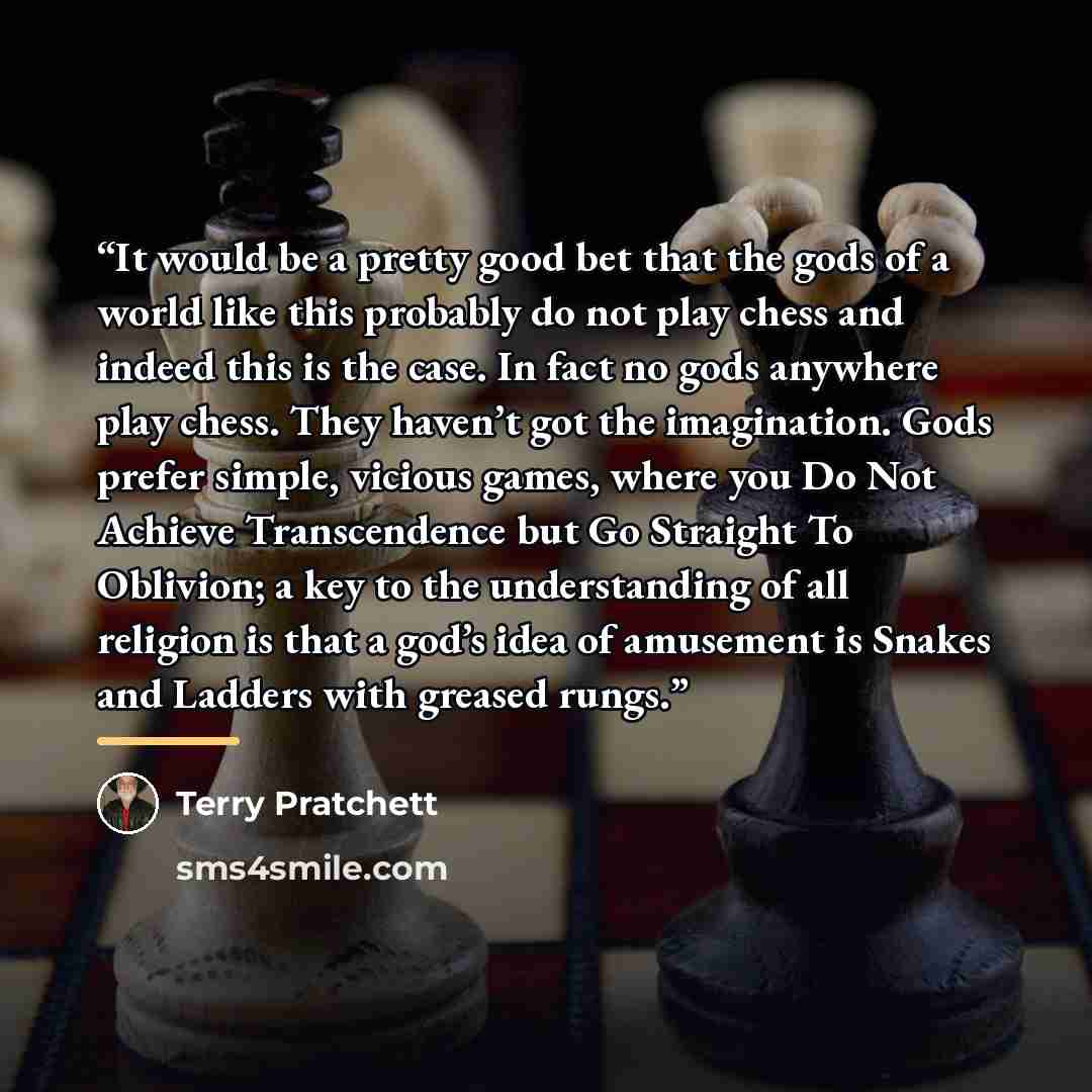 “It would be a pretty good bet that the gods of a world like this probably do not play chess and indeed this is the case. In fact no gods anywhere play chess. They haven’t got the imagination. Gods prefer simple, vicious games, where you Do Not Achieve Transcendence but Go Straight To Oblivion; a…” quote by Terry Pratchett