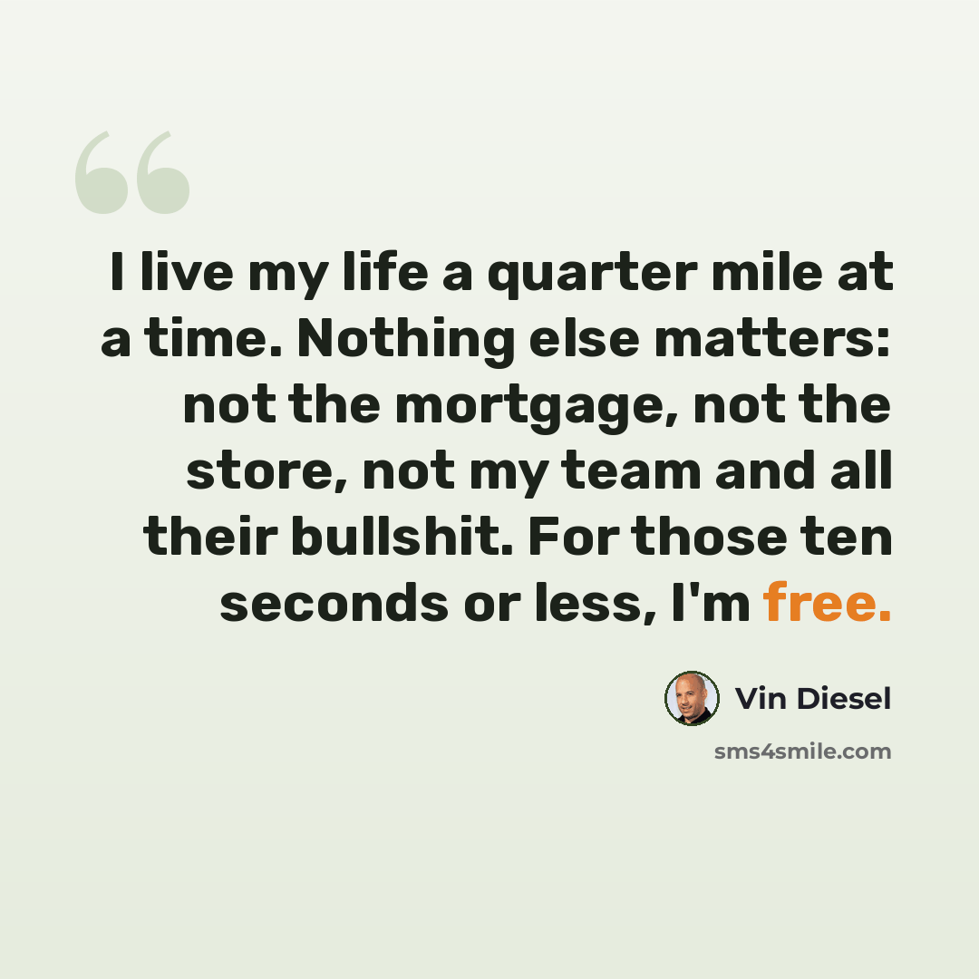 “I live my life a quarter mile at a time. Nothing else matters: not the mortgage, not the store, not my team and all their bullshit. For those ten seconds or less, I'm free.” quote by Vin Diesel
