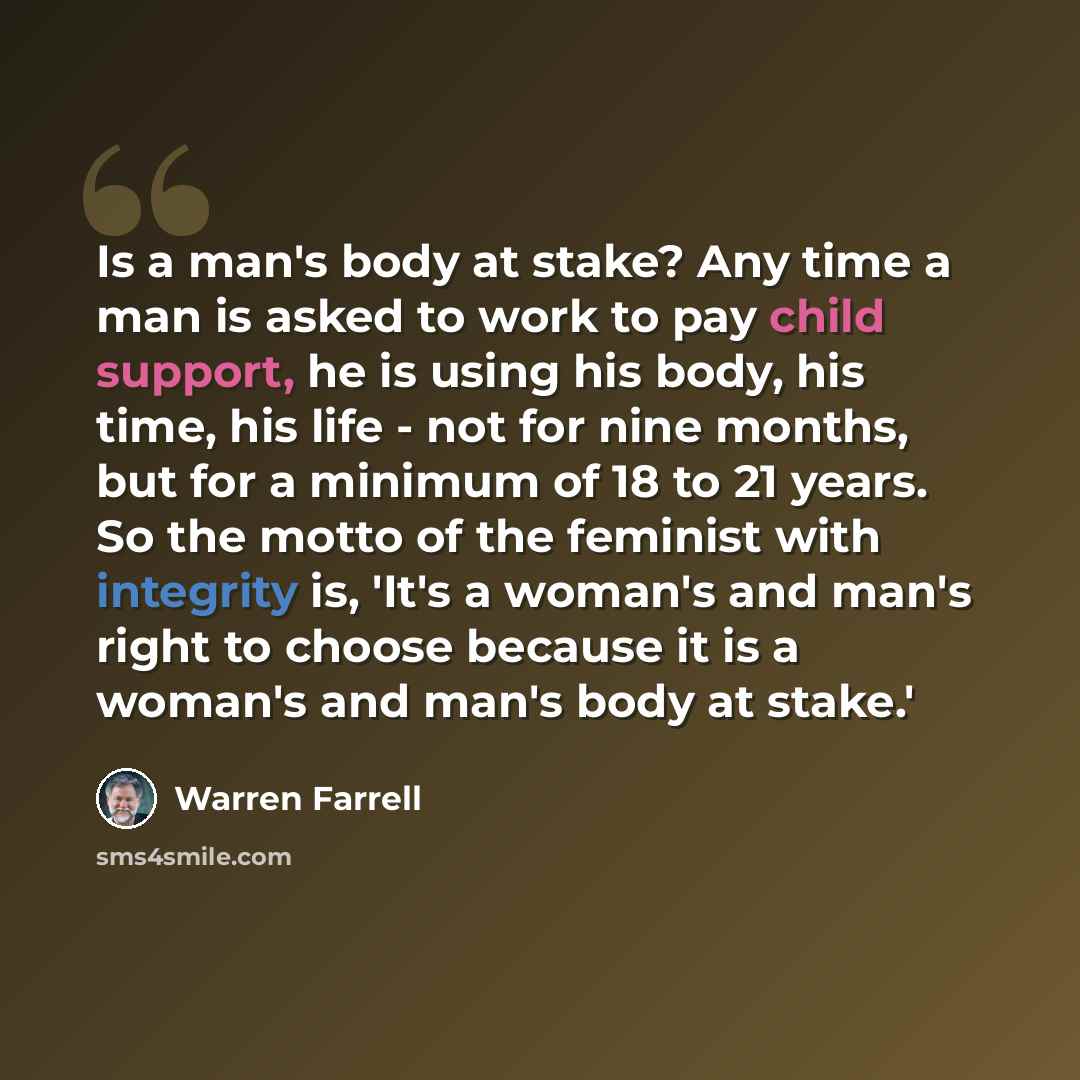“Is a man's body at stake? Any time a man is asked to work to pay child support, he is using his body, his time, his life - not for nine months, but for a minimum of 18 to 21 years. So the motto of the feminist with integrity is, 'It's a woman's and man's right to choose because it is a woman's and…” quote by Warren Farrell
