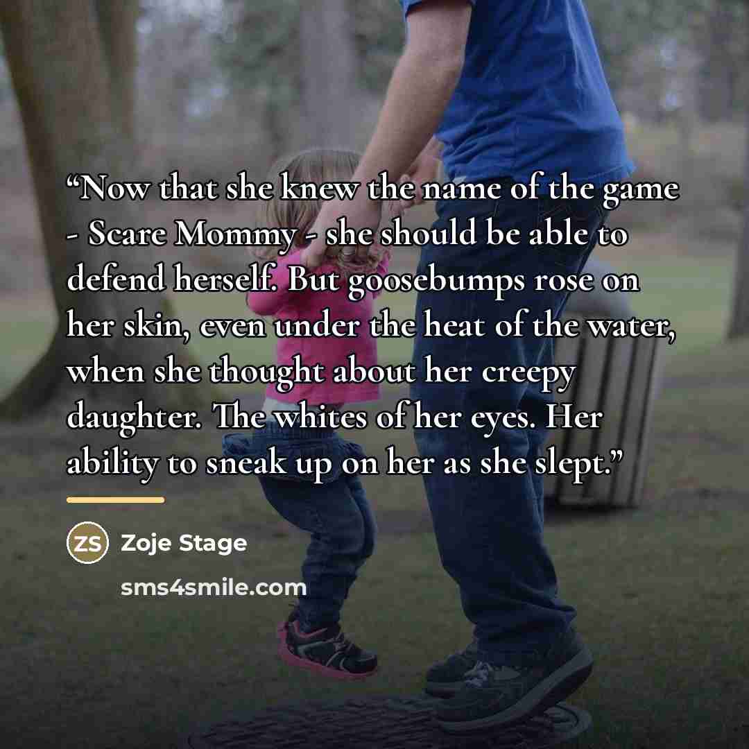 “Now that she knew the name of the game - Scare Mommy - she should be able to defend herself. But goosebumps rose on her skin, even under the heat of the water, when she thought about her creepy daughter. The whites of her eyes. Her ability to sneak up on her as she slept.” quote by Zoje Stage