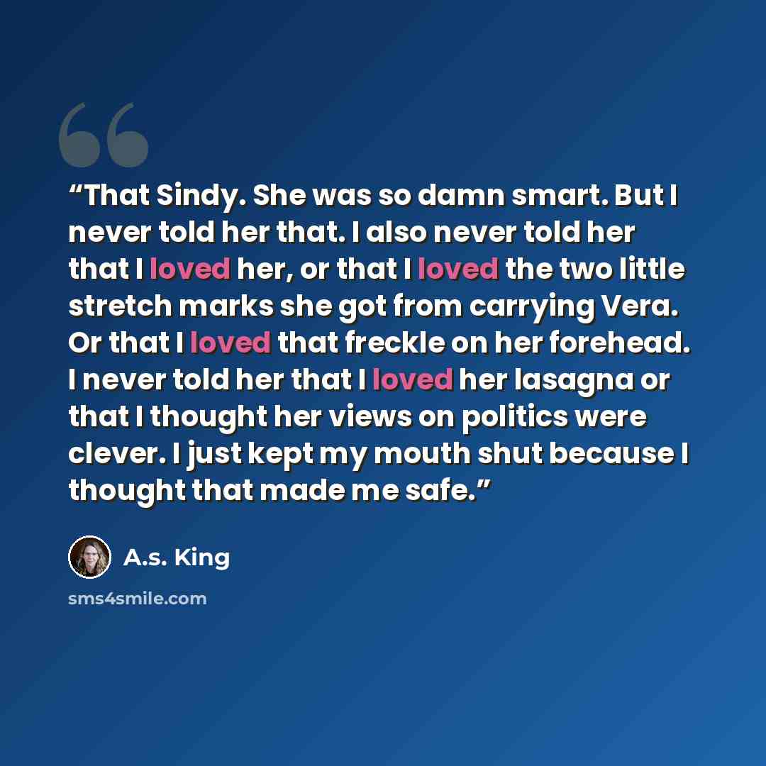 “That Sindy. She was so damn smart. But I never told her that. I also never told her that I loved her, or that I loved the two little stretch marks she got from carrying Vera. Or that I loved that freckle on her forehead. I never told her that I loved her lasagna or that I thought her views on…” quote by A.S. King
